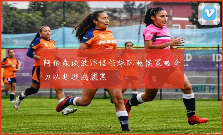 阿伦森谈波帅信任球队轮换策略全力以赴迎战波黑