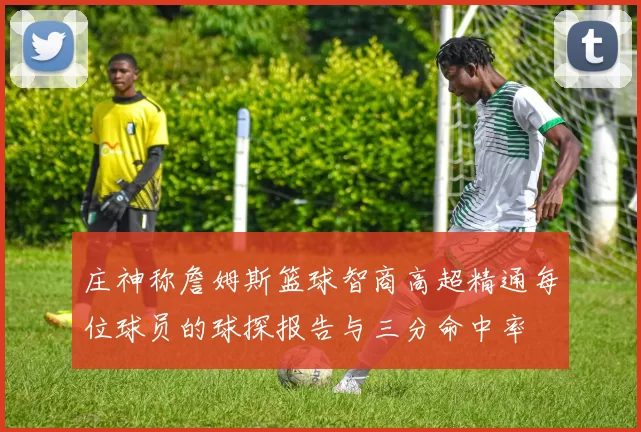 庄神称詹姆斯篮球智商高超精通每位球员的球探报告与三分命中率