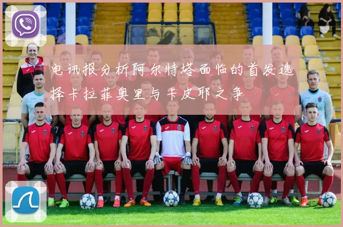 电讯报分析阿尔特塔面临的首发选择卡拉菲奥里与卡皮耶之争