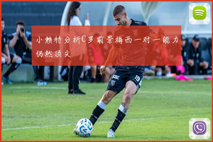 小赖特分析C罗前景梅西一对一能力仍然顶尖