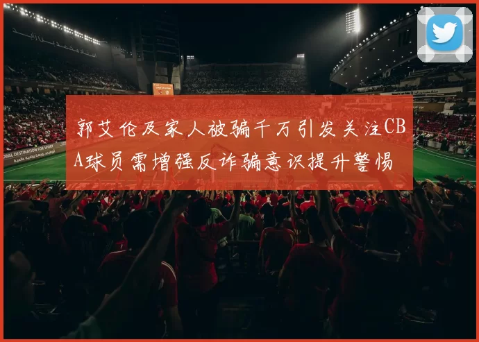 郭艾伦及家人被骗千万引发关注CBA球员需增强反诈骗意识提升警惕