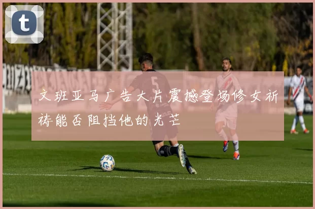 文班亚马广告大片震撼登场修女祈祷能否阻挡他的光芒