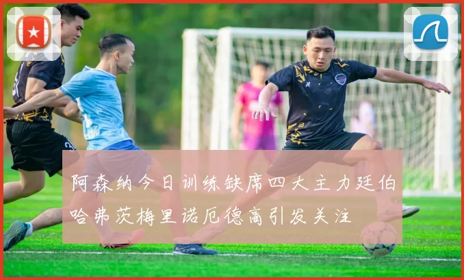 阿森纳今日训练缺席四大主力廷伯哈弗茨梅里诺厄德高引发关注