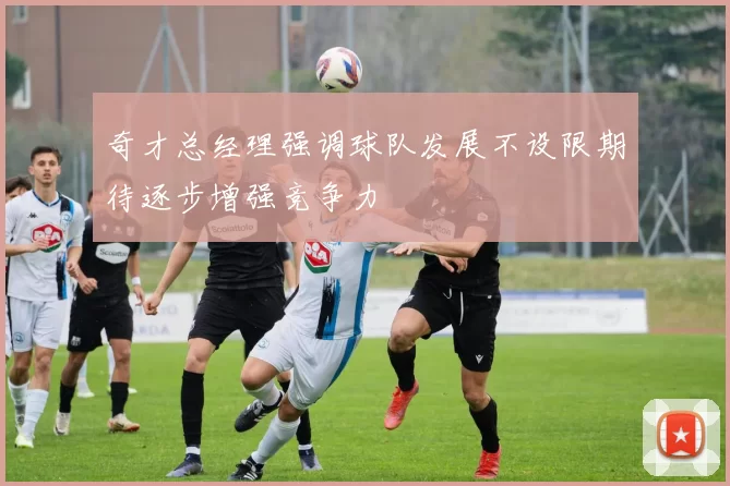 奇才总经理强调球队发展不设限期待逐步增强竞争力