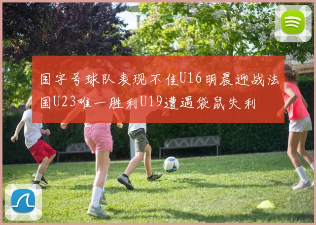 国字号球队表现不佳U16明晨迎战法国U23唯一胜利U19遭遇袋鼠失利