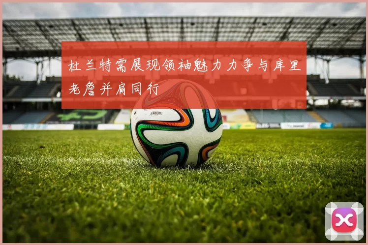 杜兰特需展现领袖魅力力争与库里老詹并肩同行
